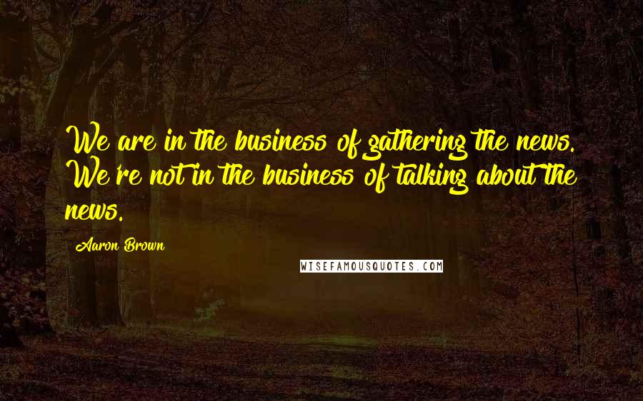 Aaron Brown Quotes: We are in the business of gathering the news. We're not in the business of talking about the news.