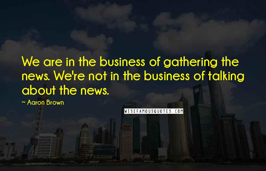 Aaron Brown Quotes: We are in the business of gathering the news. We're not in the business of talking about the news.