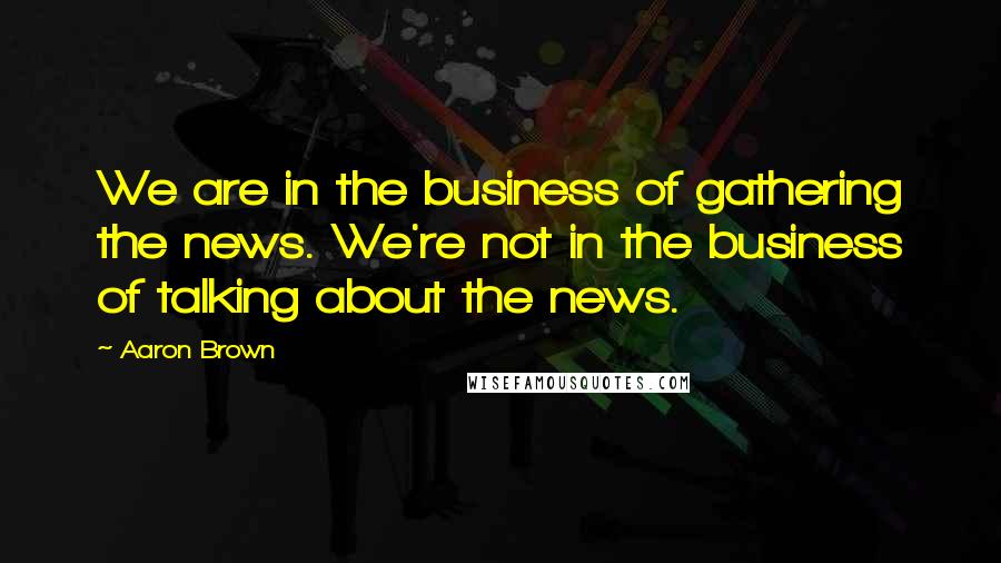 Aaron Brown Quotes: We are in the business of gathering the news. We're not in the business of talking about the news.