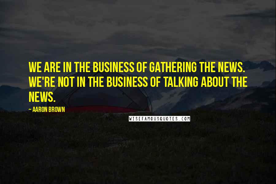 Aaron Brown Quotes: We are in the business of gathering the news. We're not in the business of talking about the news.