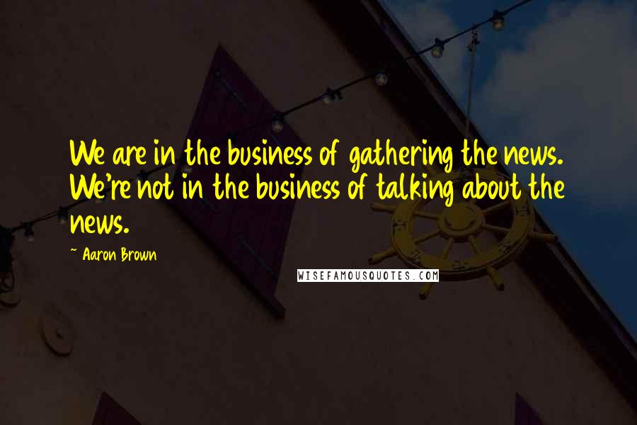Aaron Brown Quotes: We are in the business of gathering the news. We're not in the business of talking about the news.