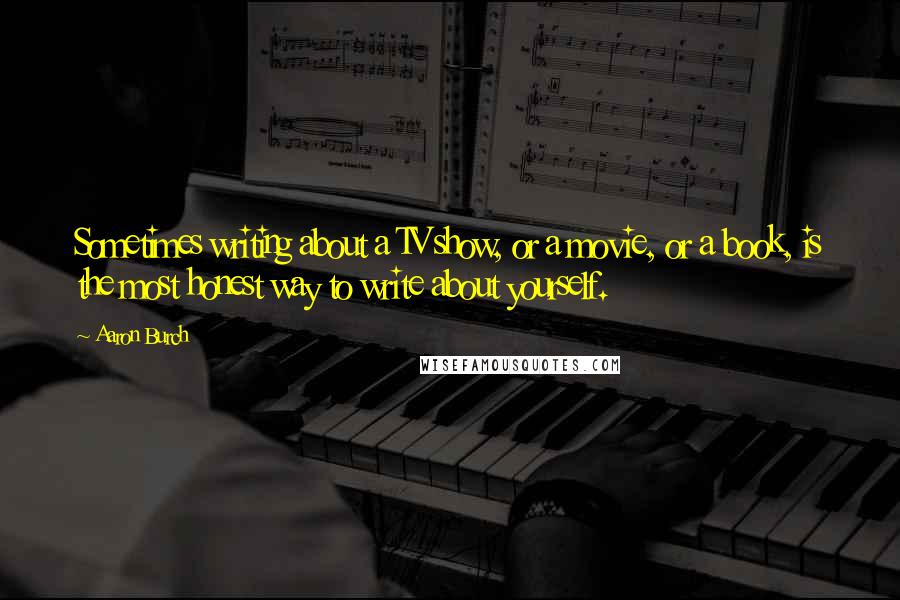 Aaron Burch Quotes: Sometimes writing about a TV show, or a movie, or a book, is the most honest way to write about yourself.