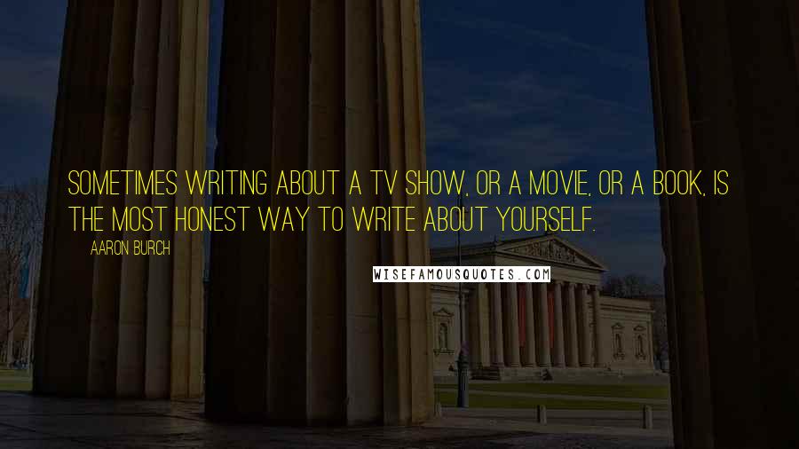 Aaron Burch Quotes: Sometimes writing about a TV show, or a movie, or a book, is the most honest way to write about yourself.