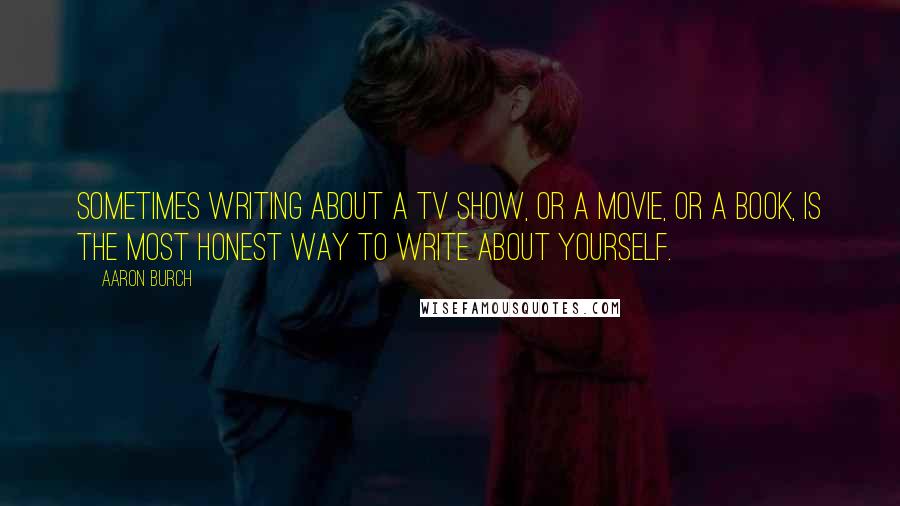 Aaron Burch Quotes: Sometimes writing about a TV show, or a movie, or a book, is the most honest way to write about yourself.