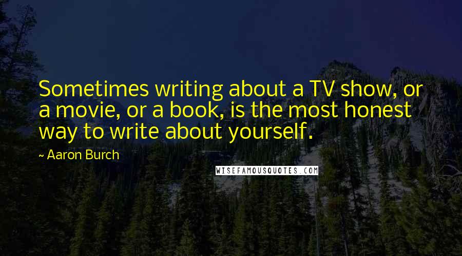 Aaron Burch Quotes: Sometimes writing about a TV show, or a movie, or a book, is the most honest way to write about yourself.
