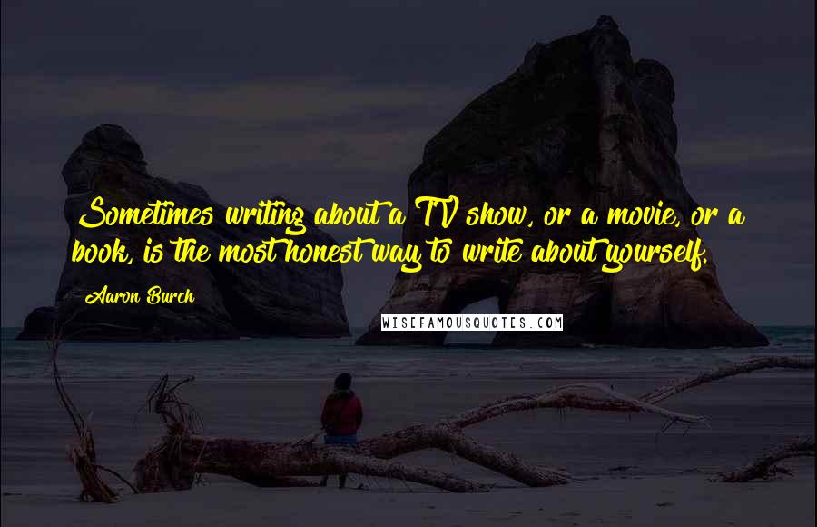 Aaron Burch Quotes: Sometimes writing about a TV show, or a movie, or a book, is the most honest way to write about yourself.