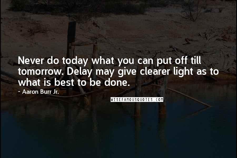 Aaron Burr Jr. Quotes: Never do today what you can put off till tomorrow. Delay may give clearer light as to what is best to be done.