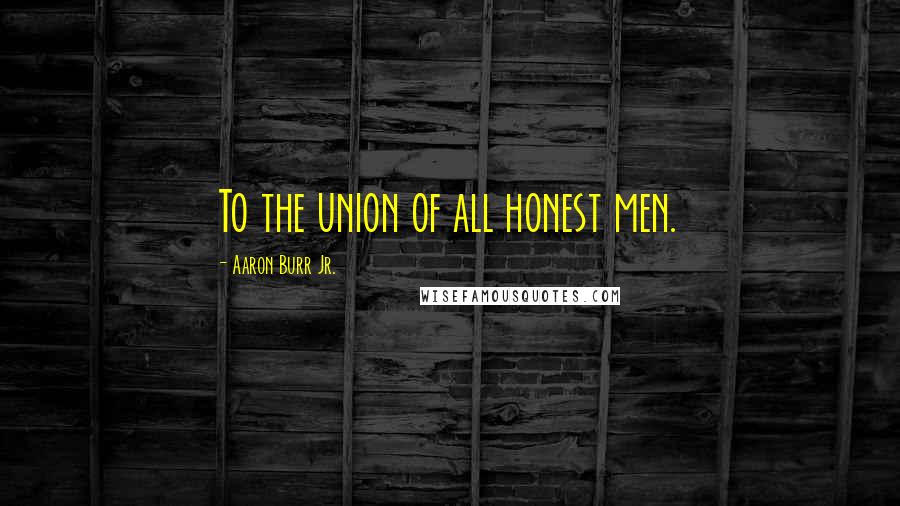 Aaron Burr Jr. Quotes: To the union of all honest men.