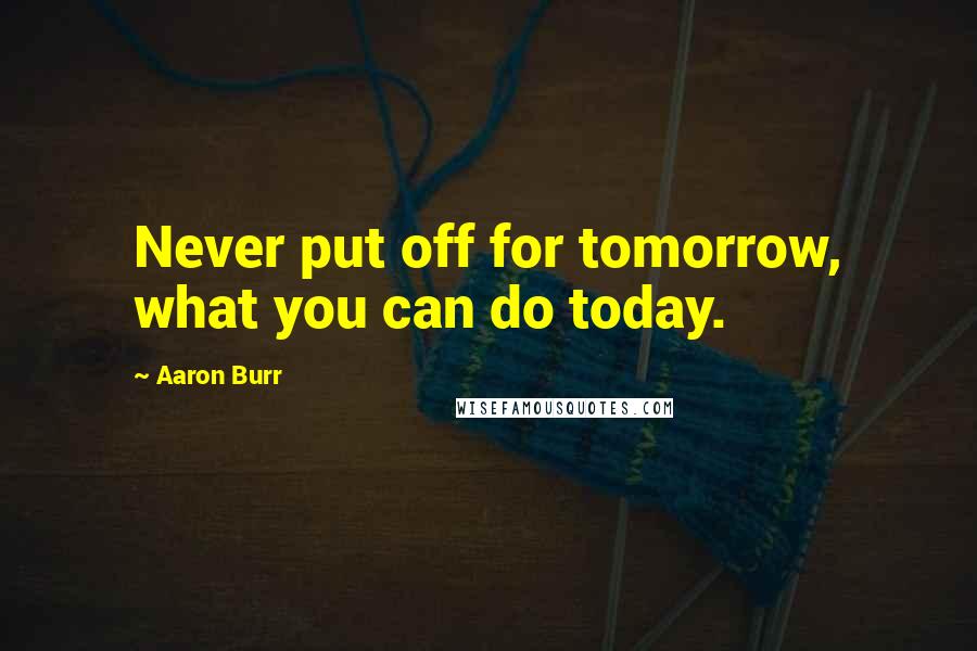 Aaron Burr Quotes: Never put off for tomorrow, what you can do today.