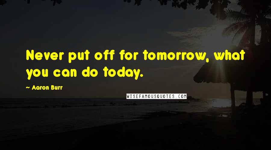 Aaron Burr Quotes: Never put off for tomorrow, what you can do today.