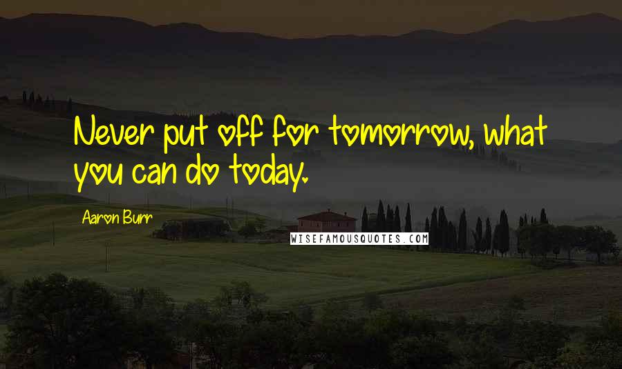 Aaron Burr Quotes: Never put off for tomorrow, what you can do today.