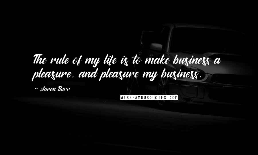 Aaron Burr Quotes: The rule of my life is to make business a pleasure, and pleasure my business.
