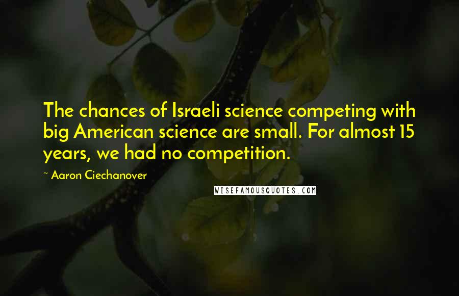 Aaron Ciechanover Quotes: The chances of Israeli science competing with big American science are small. For almost 15 years, we had no competition.