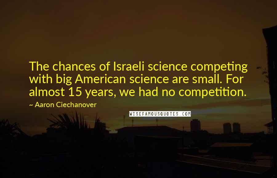 Aaron Ciechanover Quotes: The chances of Israeli science competing with big American science are small. For almost 15 years, we had no competition.