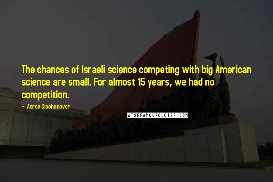 Aaron Ciechanover Quotes: The chances of Israeli science competing with big American science are small. For almost 15 years, we had no competition.