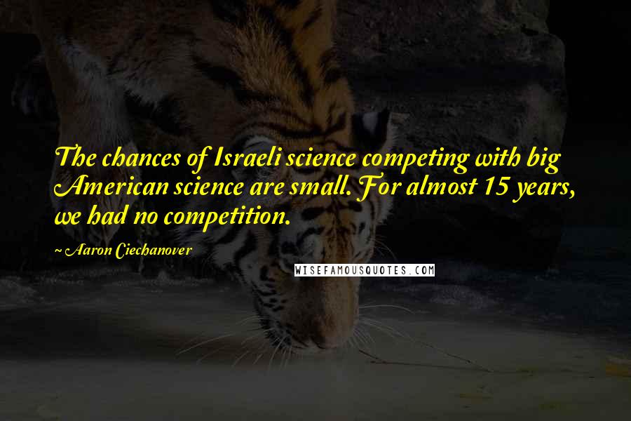 Aaron Ciechanover Quotes: The chances of Israeli science competing with big American science are small. For almost 15 years, we had no competition.