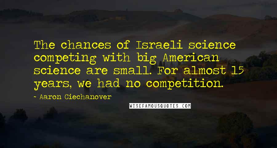 Aaron Ciechanover Quotes: The chances of Israeli science competing with big American science are small. For almost 15 years, we had no competition.