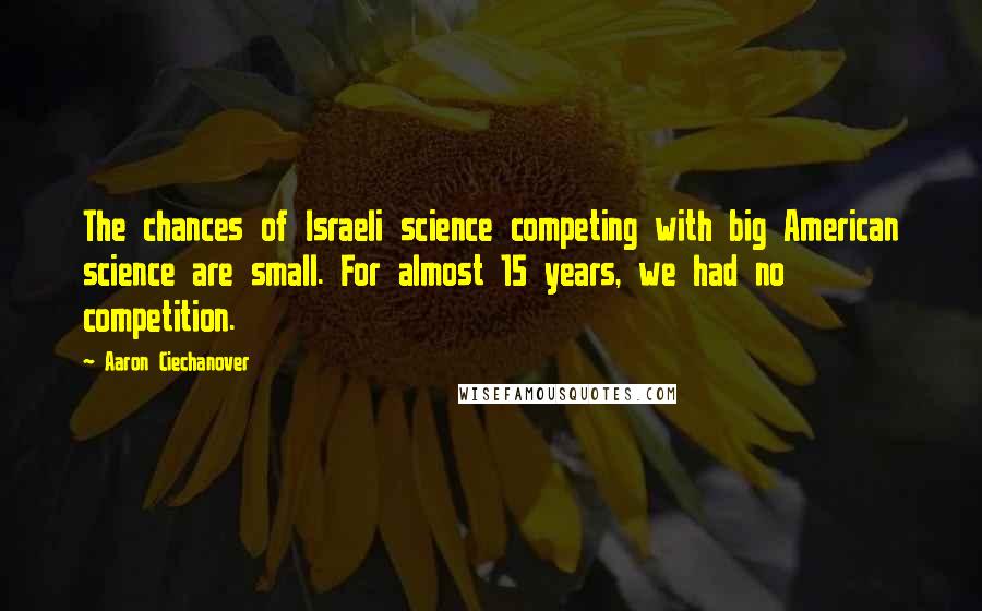 Aaron Ciechanover Quotes: The chances of Israeli science competing with big American science are small. For almost 15 years, we had no competition.