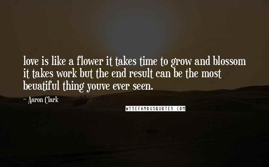 Aaron Clark Quotes: love is like a flower it takes time to grow and blossom it takes work but the end result can be the most beuatiful thing youve ever seen.