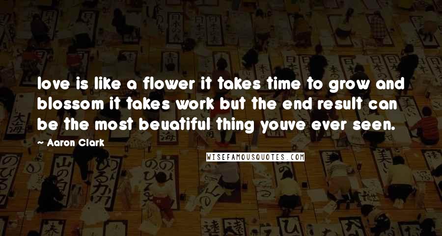 Aaron Clark Quotes: love is like a flower it takes time to grow and blossom it takes work but the end result can be the most beuatiful thing youve ever seen.
