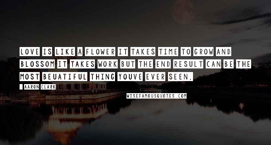 Aaron Clark Quotes: love is like a flower it takes time to grow and blossom it takes work but the end result can be the most beuatiful thing youve ever seen.