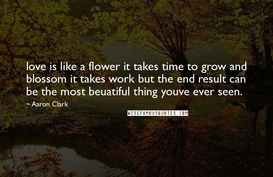 Aaron Clark Quotes: love is like a flower it takes time to grow and blossom it takes work but the end result can be the most beuatiful thing youve ever seen.