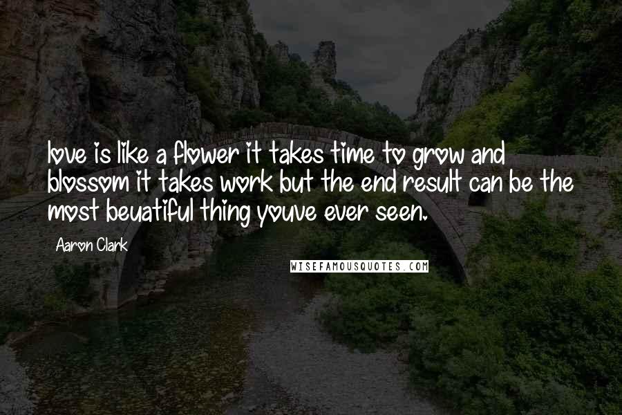 Aaron Clark Quotes: love is like a flower it takes time to grow and blossom it takes work but the end result can be the most beuatiful thing youve ever seen.