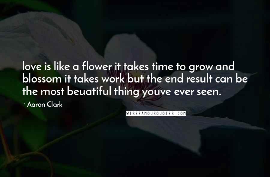 Aaron Clark Quotes: love is like a flower it takes time to grow and blossom it takes work but the end result can be the most beuatiful thing youve ever seen.