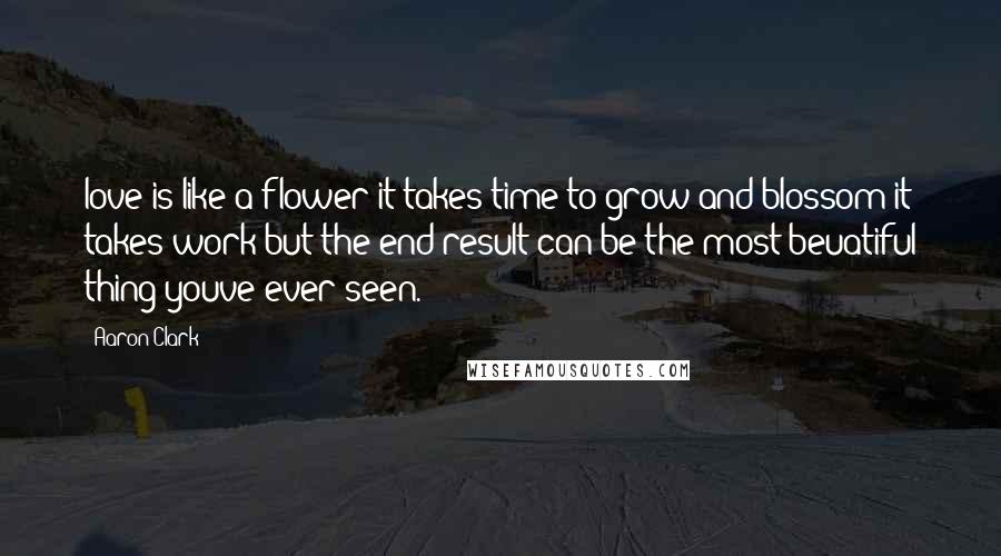 Aaron Clark Quotes: love is like a flower it takes time to grow and blossom it takes work but the end result can be the most beuatiful thing youve ever seen.