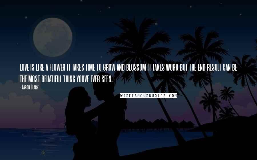 Aaron Clark Quotes: love is like a flower it takes time to grow and blossom it takes work but the end result can be the most beuatiful thing youve ever seen.