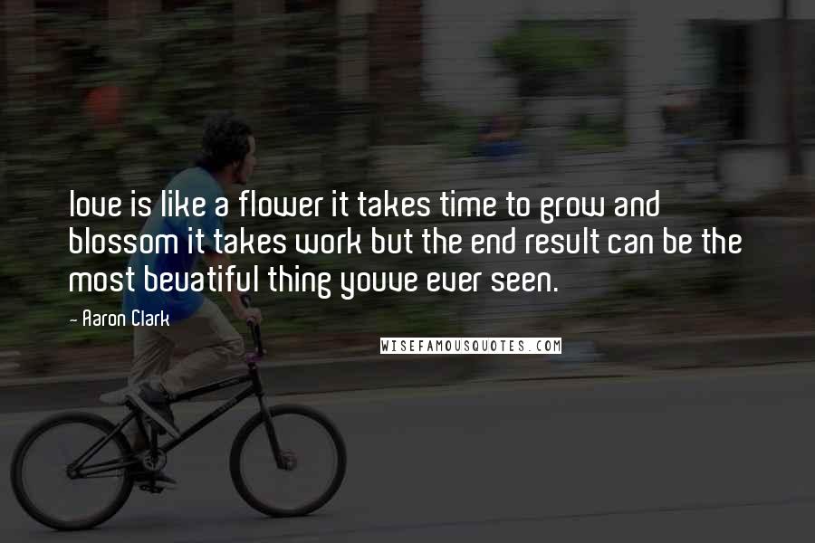Aaron Clark Quotes: love is like a flower it takes time to grow and blossom it takes work but the end result can be the most beuatiful thing youve ever seen.