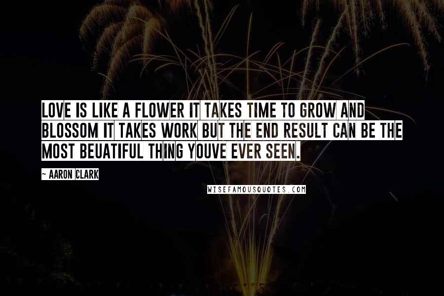 Aaron Clark Quotes: love is like a flower it takes time to grow and blossom it takes work but the end result can be the most beuatiful thing youve ever seen.