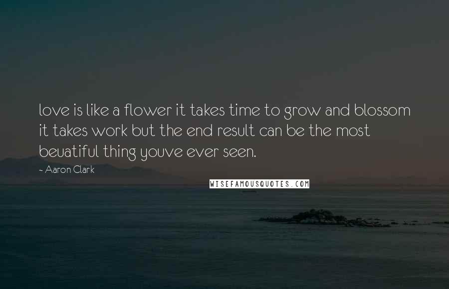 Aaron Clark Quotes: love is like a flower it takes time to grow and blossom it takes work but the end result can be the most beuatiful thing youve ever seen.