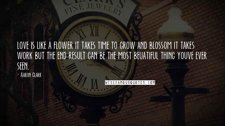 Aaron Clark Quotes: love is like a flower it takes time to grow and blossom it takes work but the end result can be the most beuatiful thing youve ever seen.