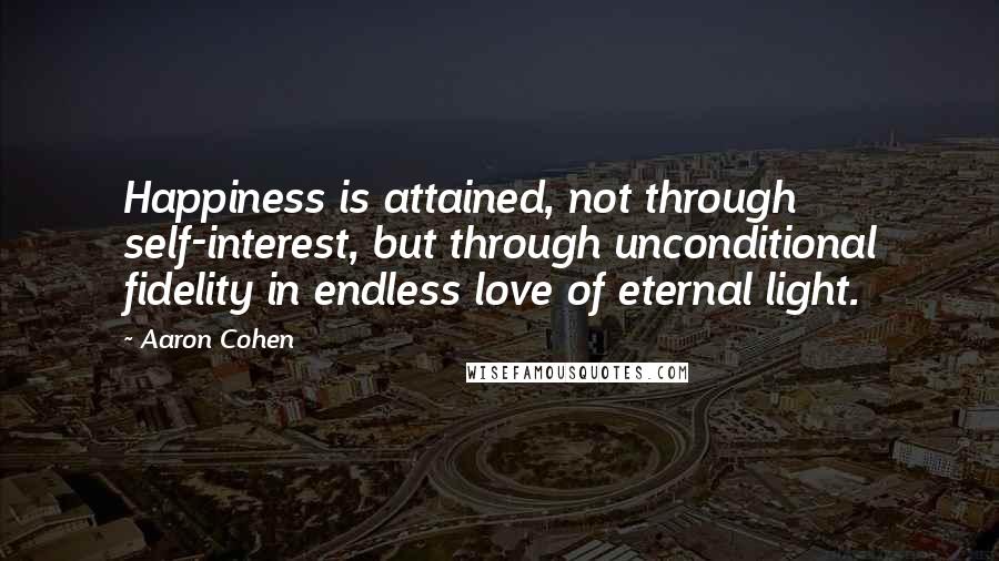 Aaron Cohen Quotes: Happiness is attained, not through self-interest, but through unconditional fidelity in endless love of eternal light.