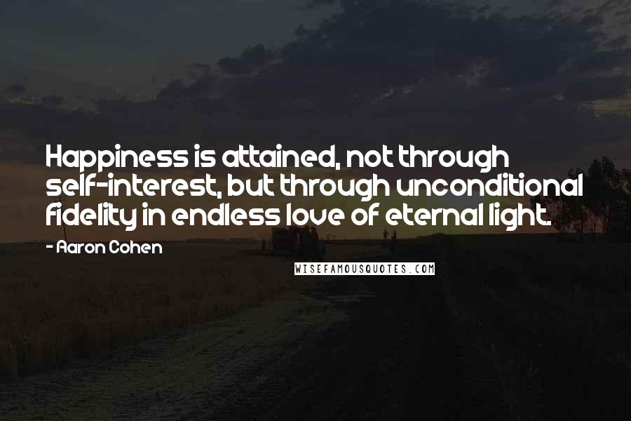 Aaron Cohen Quotes: Happiness is attained, not through self-interest, but through unconditional fidelity in endless love of eternal light.