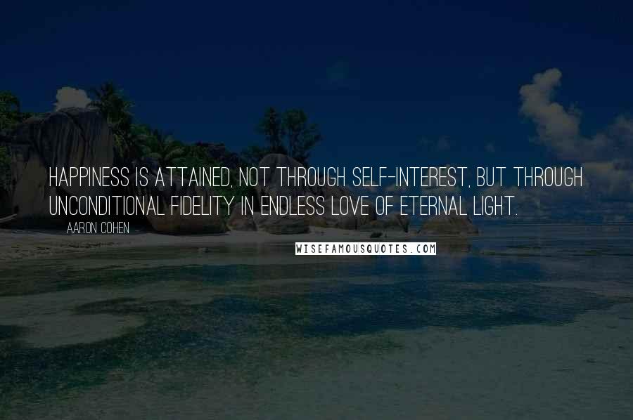 Aaron Cohen Quotes: Happiness is attained, not through self-interest, but through unconditional fidelity in endless love of eternal light.