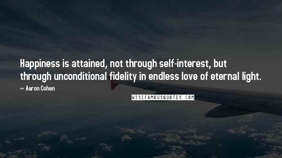 Aaron Cohen Quotes: Happiness is attained, not through self-interest, but through unconditional fidelity in endless love of eternal light.