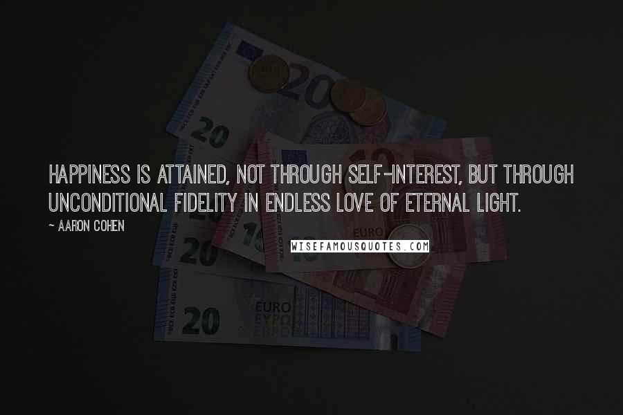 Aaron Cohen Quotes: Happiness is attained, not through self-interest, but through unconditional fidelity in endless love of eternal light.