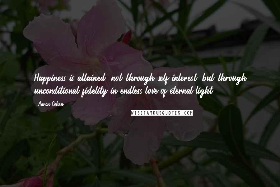 Aaron Cohen Quotes: Happiness is attained, not through self-interest, but through unconditional fidelity in endless love of eternal light.