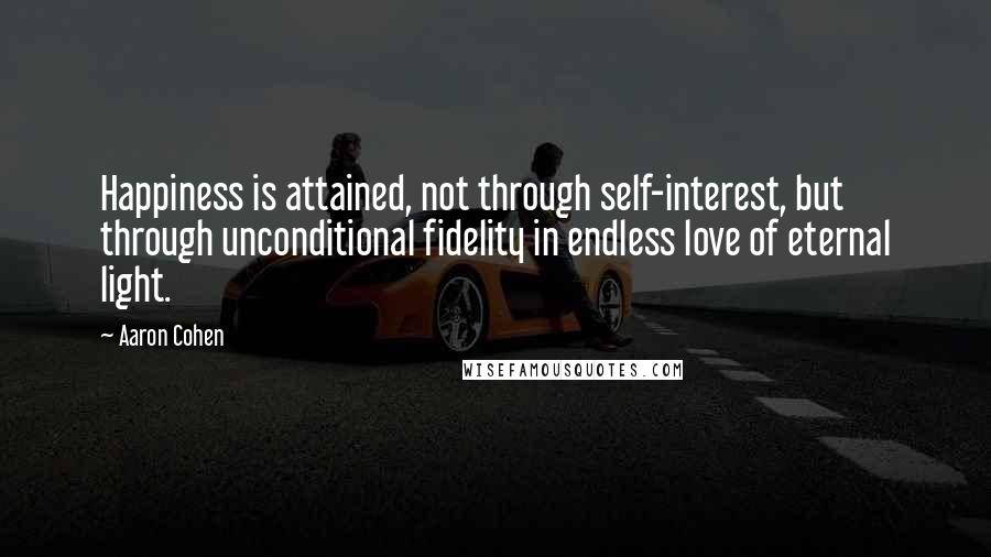 Aaron Cohen Quotes: Happiness is attained, not through self-interest, but through unconditional fidelity in endless love of eternal light.