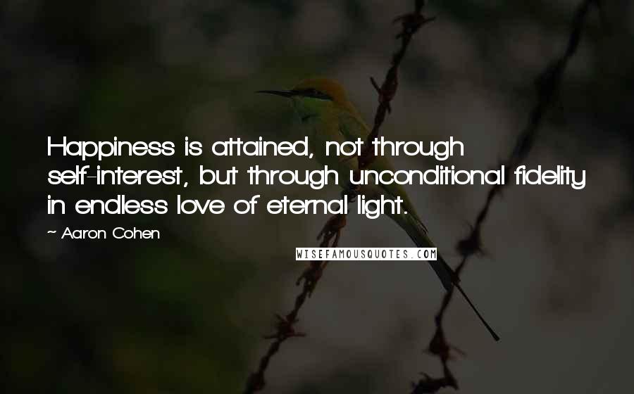 Aaron Cohen Quotes: Happiness is attained, not through self-interest, but through unconditional fidelity in endless love of eternal light.