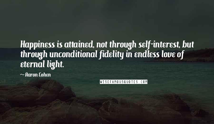 Aaron Cohen Quotes: Happiness is attained, not through self-interest, but through unconditional fidelity in endless love of eternal light.