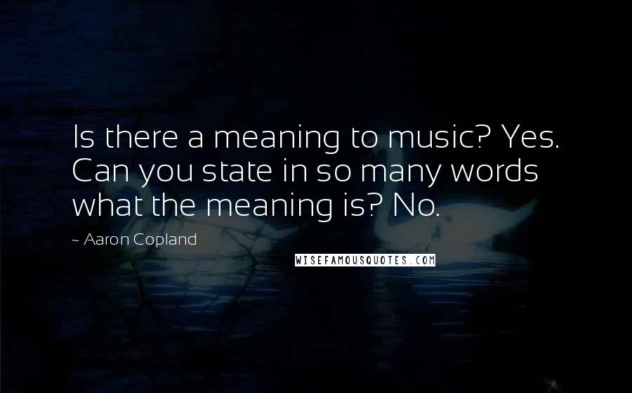 Aaron Copland Quotes: Is there a meaning to music? Yes. Can you state in so many words what the meaning is? No.