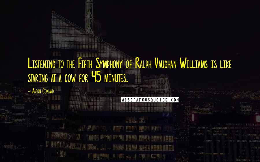 Aaron Copland Quotes: Listening to the Fifth Symphony of Ralph Vaughan Williams is like staring at a cow for 45 minutes.