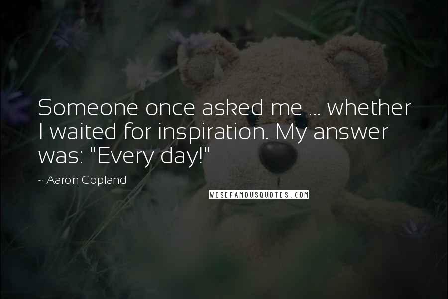 Aaron Copland Quotes: Someone once asked me ... whether I waited for inspiration. My answer was: "Every day!"