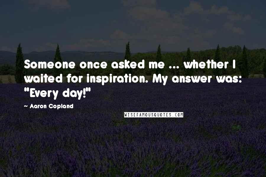 Aaron Copland Quotes: Someone once asked me ... whether I waited for inspiration. My answer was: "Every day!"