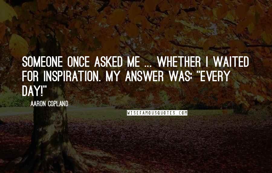 Aaron Copland Quotes: Someone once asked me ... whether I waited for inspiration. My answer was: "Every day!"