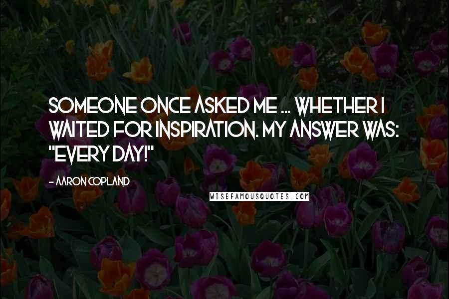 Aaron Copland Quotes: Someone once asked me ... whether I waited for inspiration. My answer was: "Every day!"