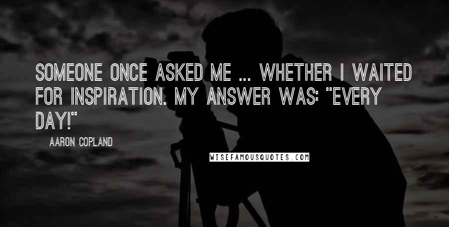 Aaron Copland Quotes: Someone once asked me ... whether I waited for inspiration. My answer was: "Every day!"